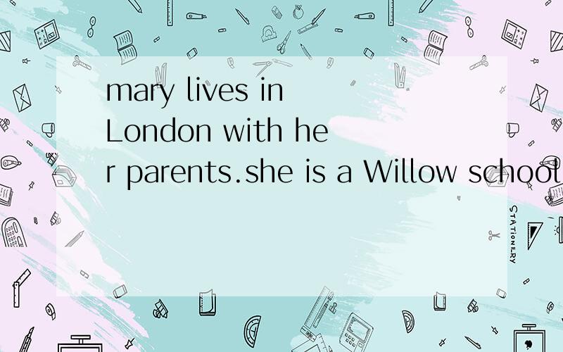 mary lives in London with her parents.she is a Willow school.she goes to school from Monday to friday.she likes Thesdays and Friday.And Friday is her favourite day.She hasP.E.CLASS ON THAT DAY.she likes her p.e.teacher.Because he is kind and active.O