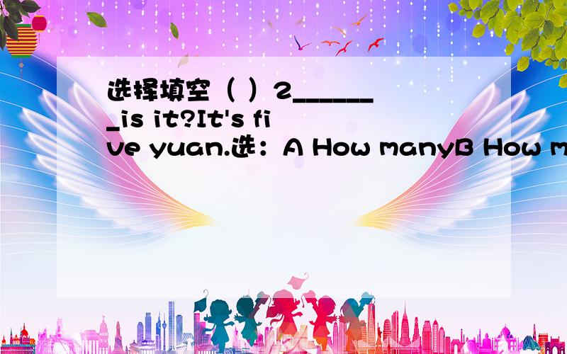 选择填空（ ）2_______is it?It's five yuan.选：A How manyB How muchC What