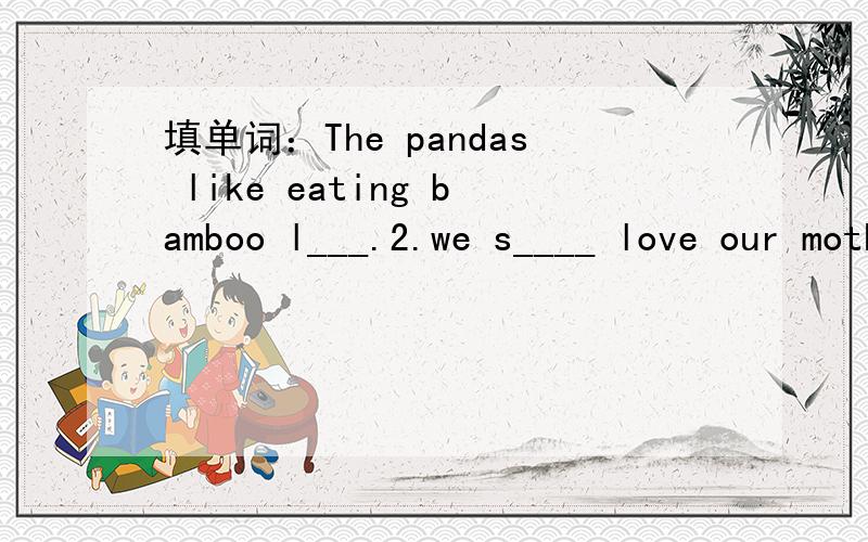 填单词：The pandas like eating bamboo l___.2.we s____ love our mother-china.