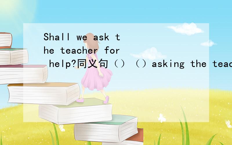 Shall we ask the teacher for help?同义句（）（）asking the teacher for help?