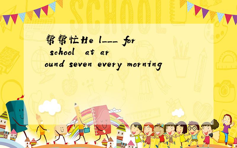 帮帮忙He l___ for school  at around seven every morning