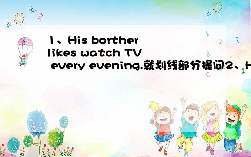 1、His borther likes watch TV every evening.就划线部分提问2、His borther has  lunch at school.改为一般疑问句