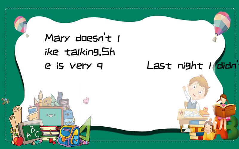 Mary doesn't like talking.She is very q____Last night l didn't go to s___until l finished all my homework