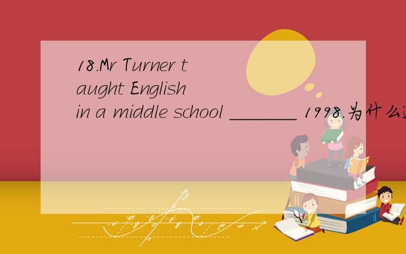 18.Mr Turner taught English in a middle school _______ 1998.为什么选in?不是since18.Mr Turner taught English in a middle school _______ 1998.A.for B.at C.in Dsince 为什么选in?