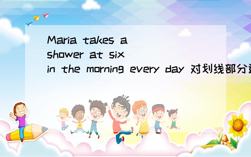Maria takes a shower at six in the morning every day 对划线部分进行提问 划线部分是 takes a shower