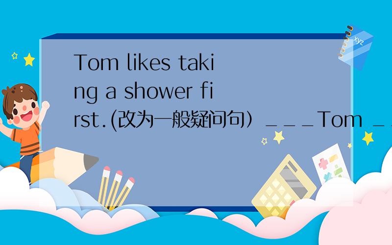 Tom likes taking a shower first.(改为一般疑问句）___Tom ___ ___a shower first?