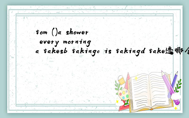 tom ()a shower every morninga takesb takingc is takingd take选哪个?