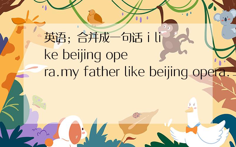 英语；合并成一句话 i like beijing opera.my father like beijing opera._____ _____and____like beijing opera.
