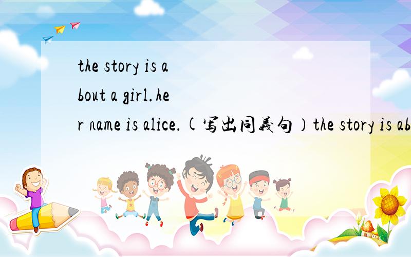 the story is about a girl.her name is alice.(写出同义句）the story is about a girl _ _.