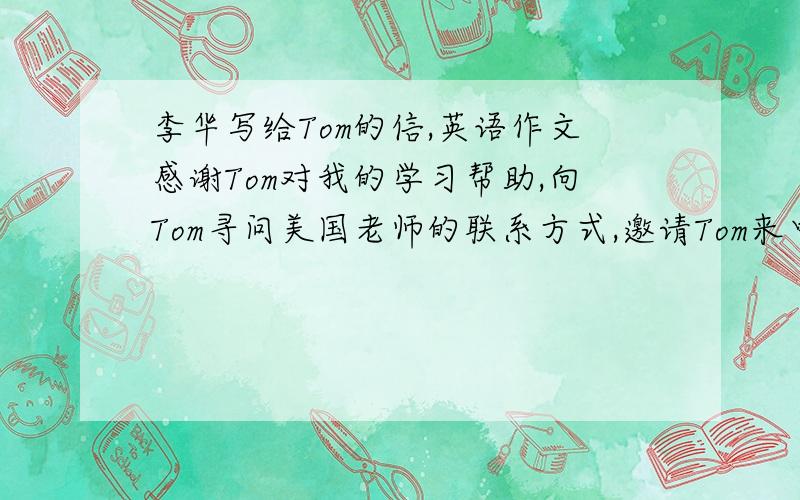 李华写给Tom的信,英语作文感谢Tom对我的学习帮助,向Tom寻问美国老师的联系方式,邀请Tom来中国感受中国文化!100词左右!