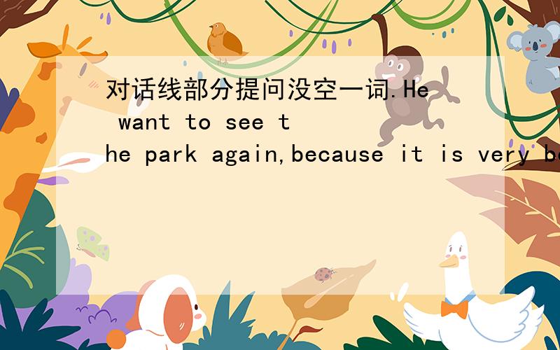 对话线部分提问没空一词.He want to see the park again,because it is very beautiful.对话线部分提问（because it is very beautiful.）划线_____ _____ he want to see the park again?