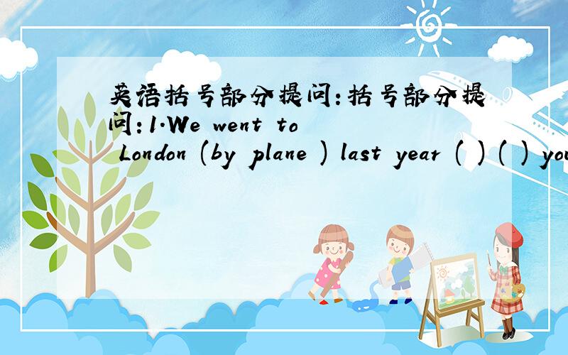 英语括号部分提问：括号部分提问：1.We went to London (by plane ) last year ( ) ( ) you ( ) to London last year 2.My father went to bed (at 11:00) yesterday .( ) ( ) ( ) your father ( ) to bed yesterday 3.They visited (Guilin ) a week a