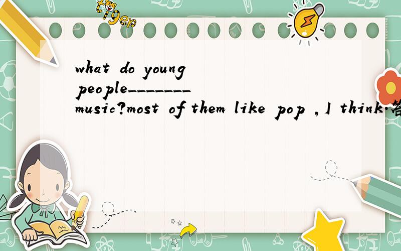 what do young people_______ music?most of them like pop ,I think.答案是think about 为what do young people_______ music?most of them like pop ,I think.答案是think about 为什么不是like about