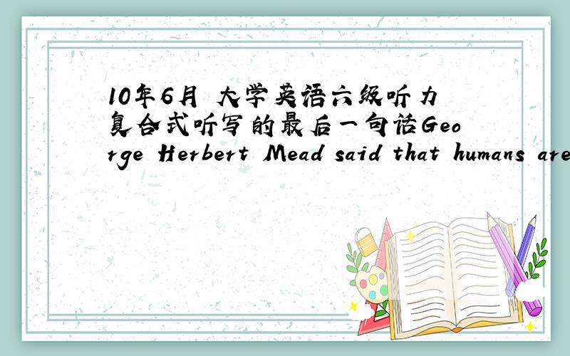 10年6月 大学英语六级听力复合式听写的最后一句话George Herbert Mead said that humans are 