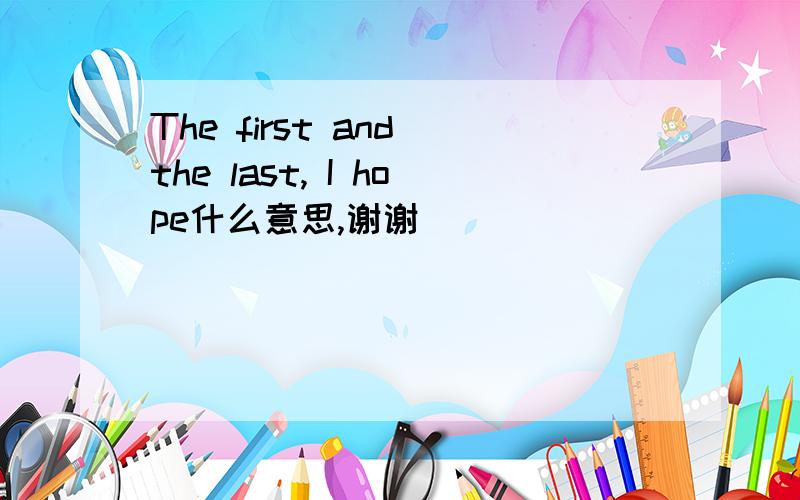 The first and the last, I hope什么意思,谢谢