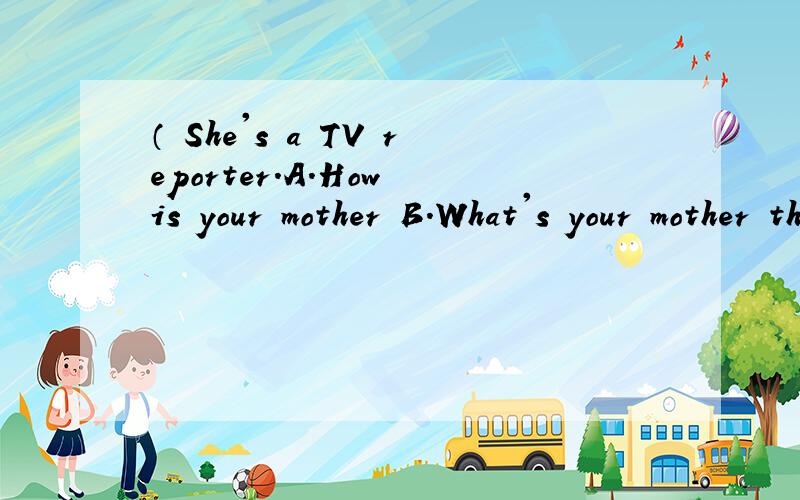 （ She's a TV reporter.A.How is your mother B.What's your mother ther doing C、What does your mother do?