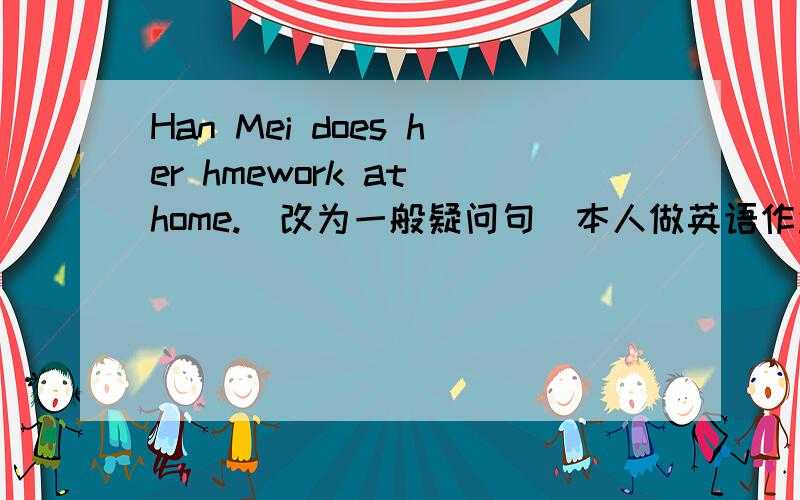 Han Mei does her hmework at home.(改为一般疑问句）本人做英语作业.还有个连词成句也帮忙做下：every,watches,she,football,matches,week（连词成句）