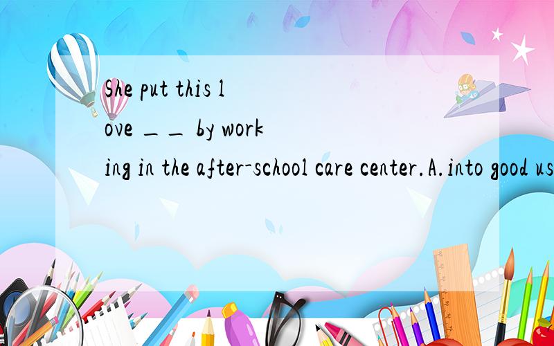 She put this love __ by working in the after-school care center.A.into good use B.be usingC.into using D.be used 选哪个·为什么