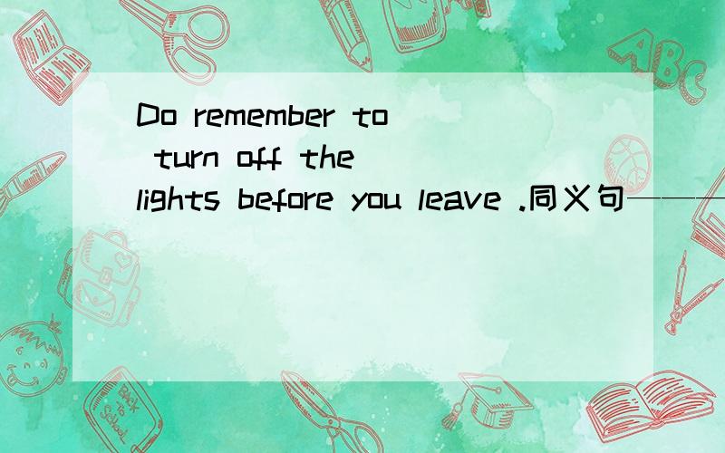 Do remember to turn off the lights before you leave .同义句—————— —— that the lights are off before ____ .