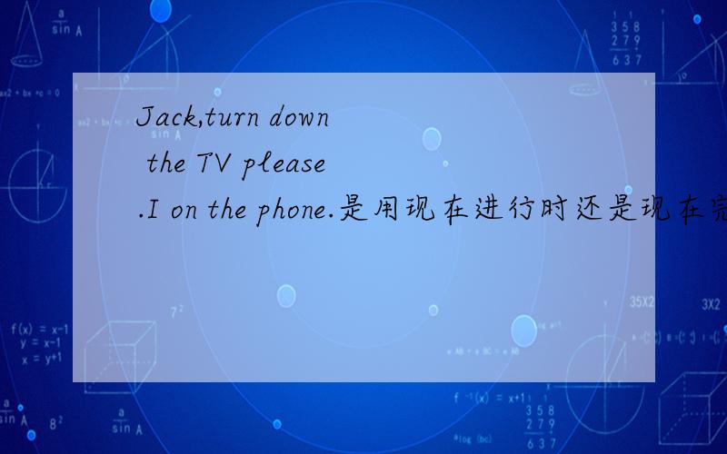 Jack,turn down the TV please.I on the phone.是用现在进行时还是现在完成时