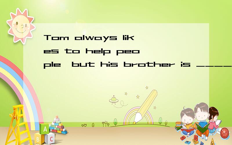 Tom always likes to help people,but his brother is _____.A.helpless B.unhelpful