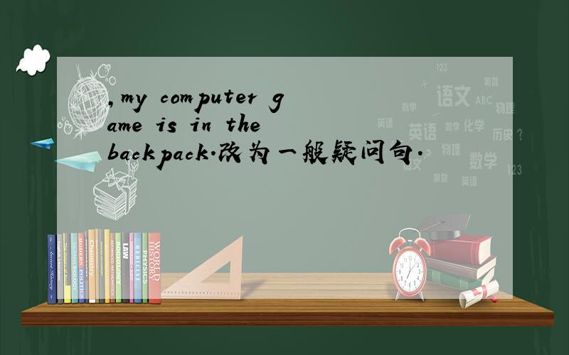 ,my computer game is in the backpack.改为一般疑问句.