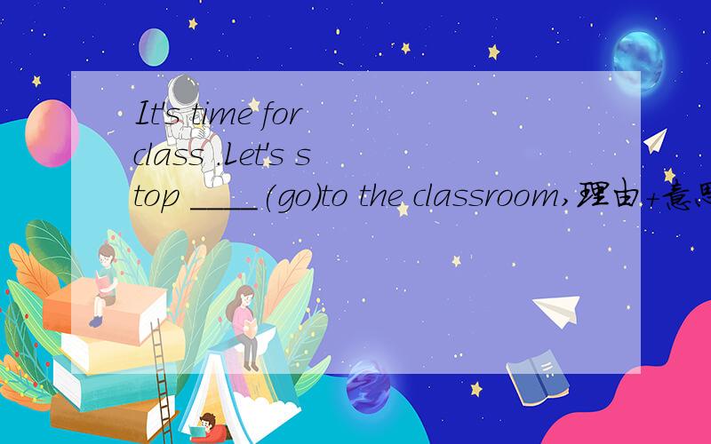 It's time for class .Let's stop ____(go)to the classroom,理由+意思