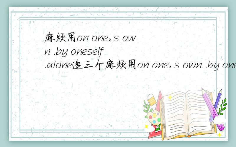麻烦用on one,s own .by oneself .alone造三个麻烦用on one,s own .by oneself .alone造三个意思（意思为单独的）相同的句子,
