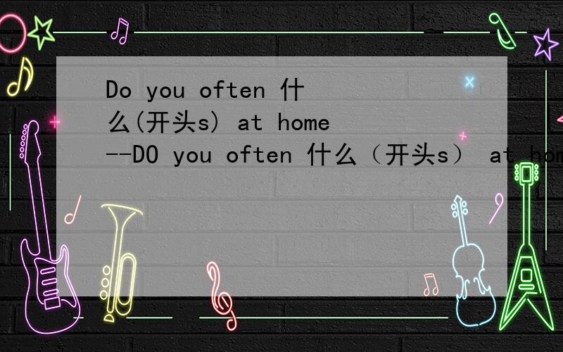 Do you often 什么(开头s) at home--DO you often 什么（开头s） at home --Of course