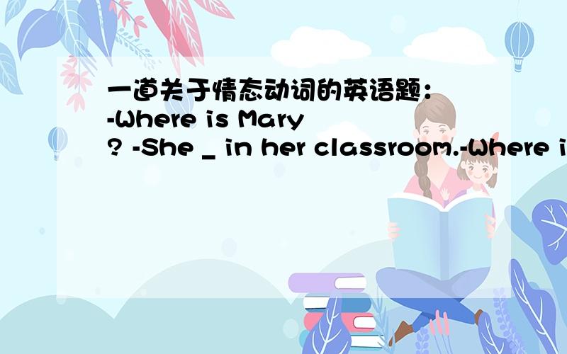 一道关于情态动词的英语题： -Where is Mary? -She _ in her classroom.-Where is Mary? -She _ in her classroom.A. must be   B. should be    C. can be    D. must have been答案是A.我想知道B为什么不对.