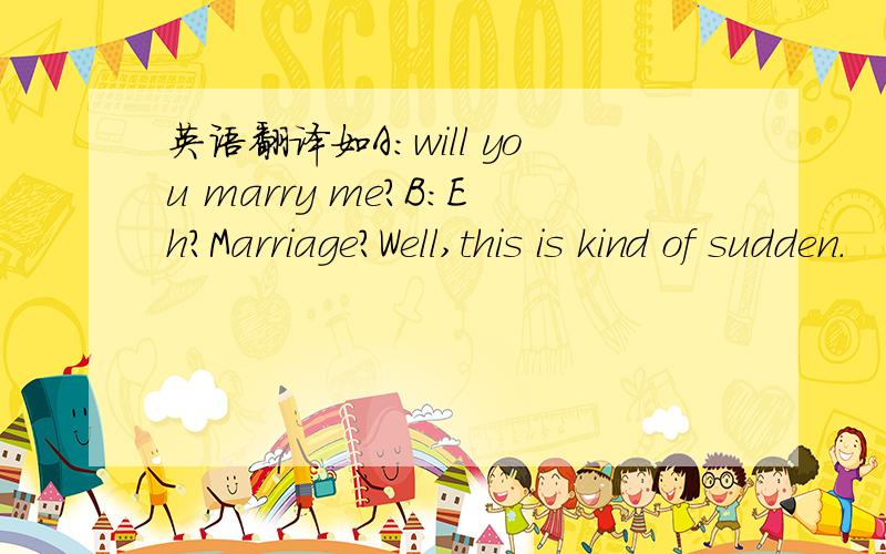 英语翻译如A：will you marry me?B：Eh?Marriage?Well,this is kind of sudden.