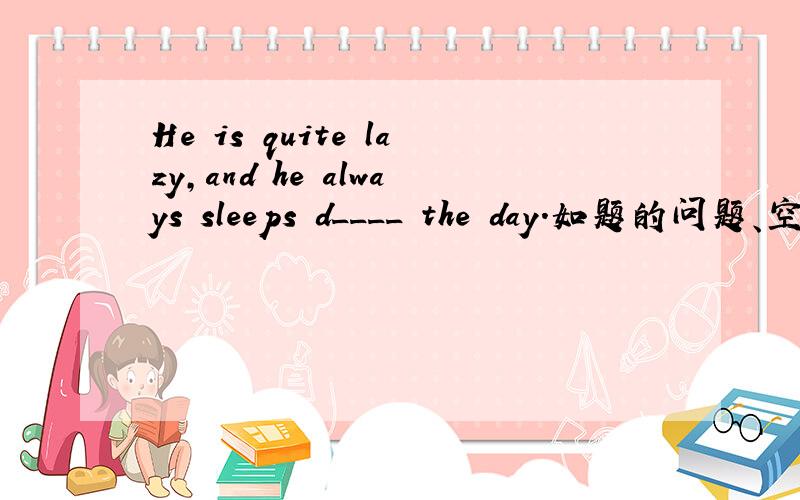 He is quite lazy,and he always sleeps d____ the day.如题的问题、空格里怎么填 .