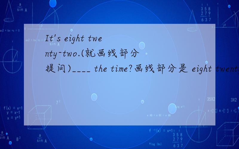 It's eight twenty-two.(就画线部分提问)____ the time?画线部分是 eight twenty-two。