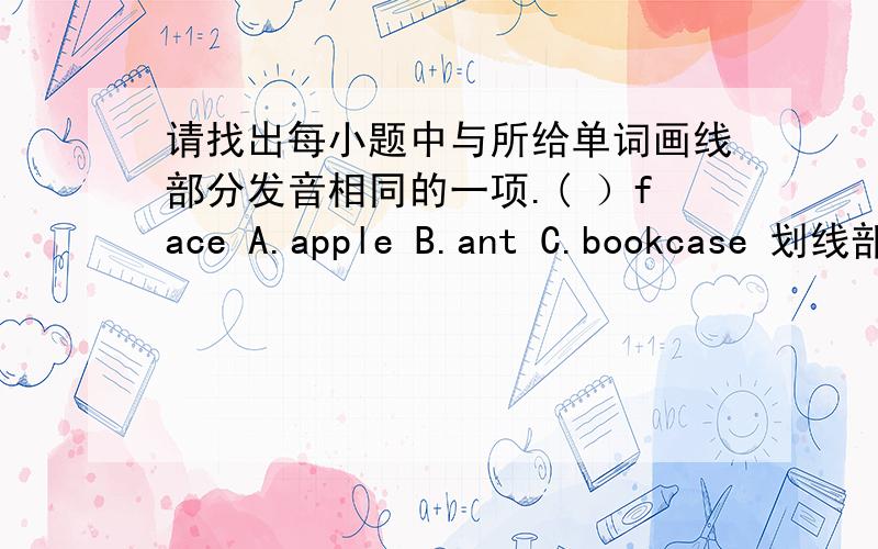 请找出每小题中与所给单词画线部分发音相同的一项.( ）face A.apple B.ant C.bookcase 划线部分是a ( ）snow A.how B.know C.cow 划线部分是ow（ ）tired A.skirt B.girl C.fire 划线部分是ir（ ）dear A.where B.there C.