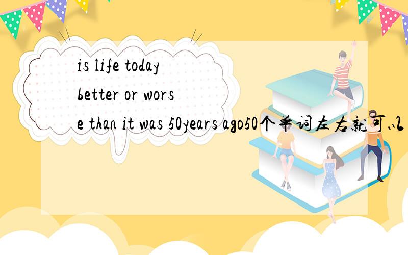 is life today better or worse than it was 50years ago50个单词左右就可以了!