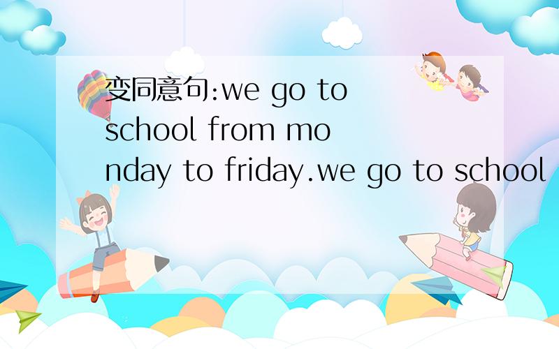 变同意句:we go to school from monday to friday.we go to school --- ----- ----- ------.重要的是把后四个词替换成其他四个词.