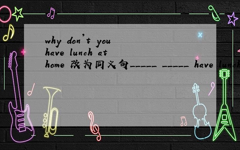 why don't you have lunch at home 改为同义句_____ _____ have lunch at home?