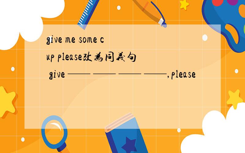 give me some cup please改为同义句 give —— —— —— ——,please