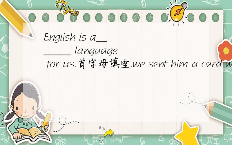 English is a_______ language for us.首字母填空.we sent him a card with Christmas g____.