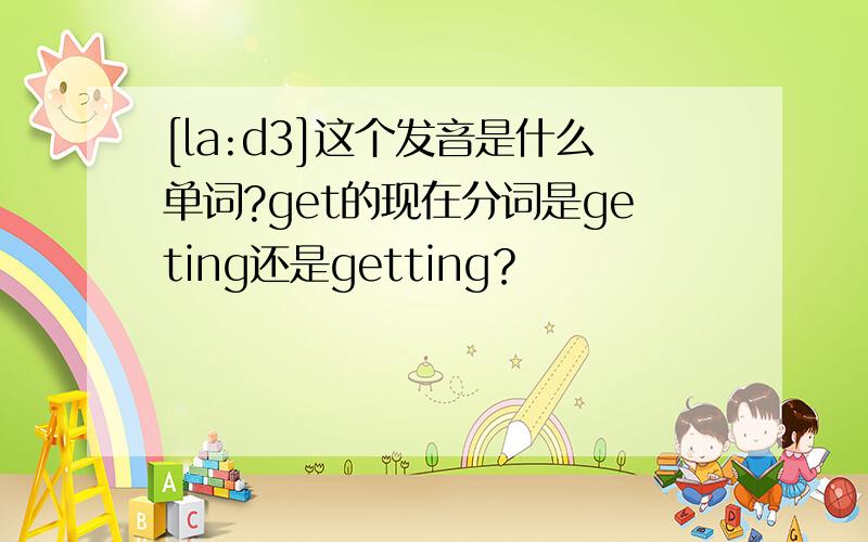 [la:d3]这个发音是什么单词?get的现在分词是geting还是getting？