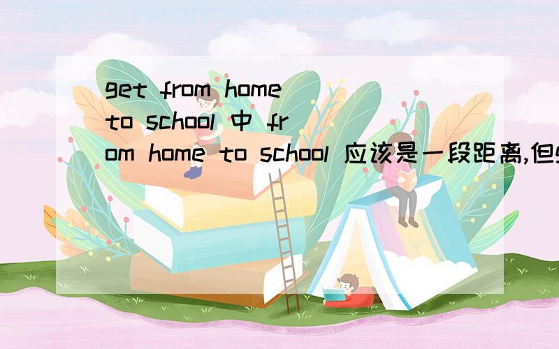 get from home to school 中 from home to school 应该是一段距离,但get 后应该接一个地点,