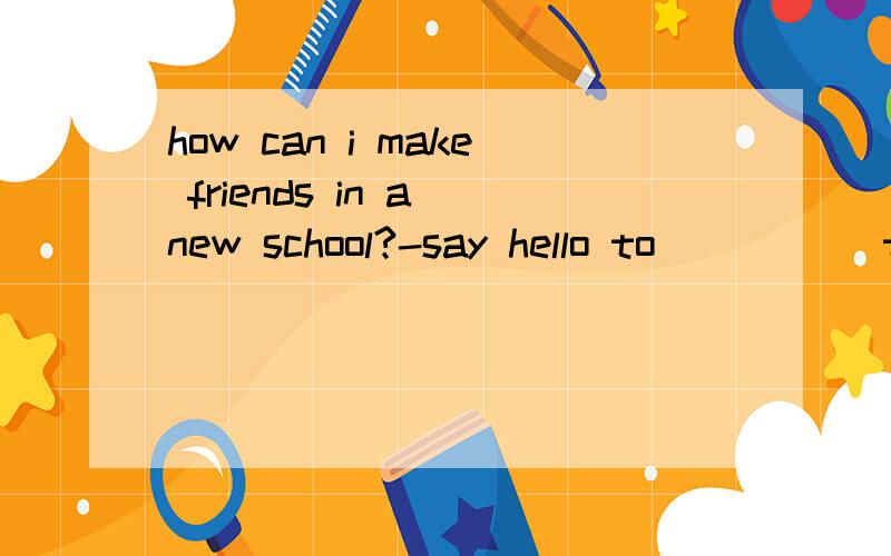 how can i make friends in a new school?-say hello to _____to you today,and you can have a friend tomorrow,A new someone B someone new C new anyonesay hello to _____to you today,and you can have a friend tomorrow弄不懂 这个结构