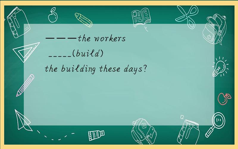 ———the workers _____(build) the building these days?