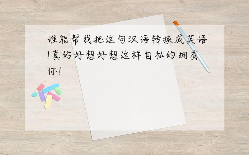 谁能帮我把这句汉语转换成英语!真的好想好想这样自私的拥有你!