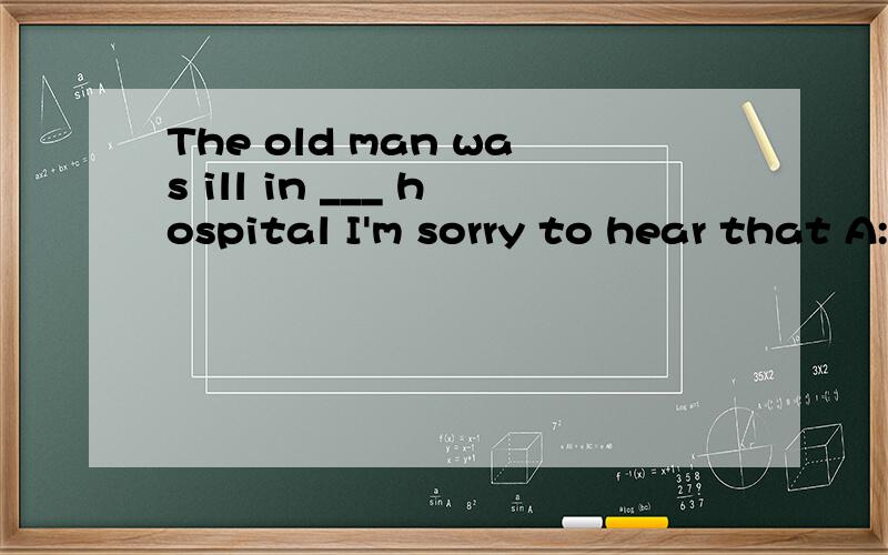 The old man was ill in ___ hospital I'm sorry to hear that A:the B:\ C:a D:anThe old man was ill in ___ hospital I'm sorry to hear that A:the B:\ C:a D:an