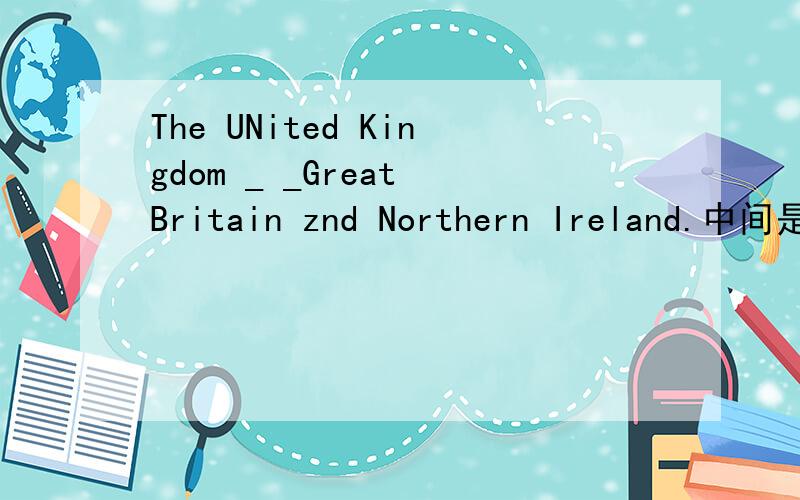 The UNited Kingdom _ _Great Britain znd Northern Ireland.中间是两个空 填两个单词The United Kongdom is made up of Great Britain and Northern Ireland.句型转换