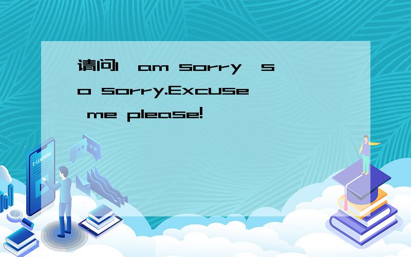 请问I'am sorry,so sorry.Excuse me please!