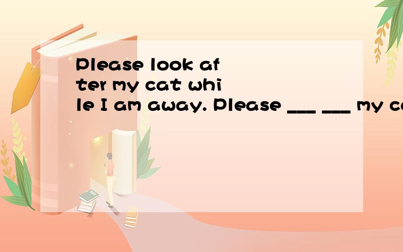 Please look after my cat while I am away. Please ___ ___ my cat while I am away(同义句）