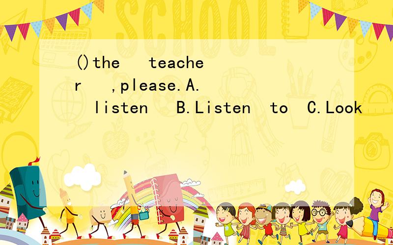 ()the   teacher   ,please.A.  listen   B.Listen  to  C.Look