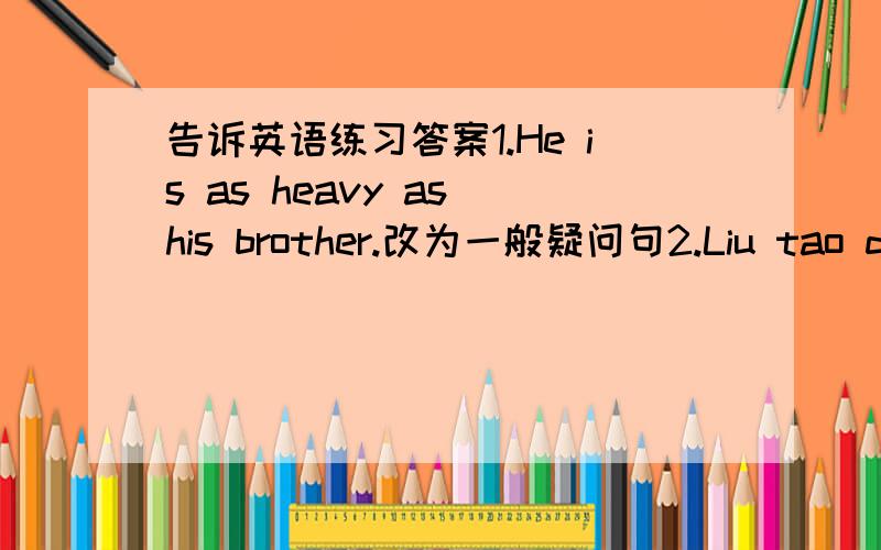 告诉英语练习答案1.He is as heavy as his brother.改为一般疑问句2.Liu tao does well in Chinese.改为否定句